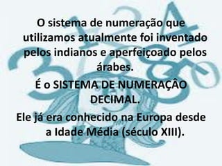 O sistema de numeração que
 utilizamos atualmente foi inventado
 pelos indianos e aperfeiçoado pelos
                árabes.
    É o SISTEMA DE NUMERAÇÂO
               DECIMAL.
Ele já era conhecido na Europa desde
       a Idade Média (século XIII).
 