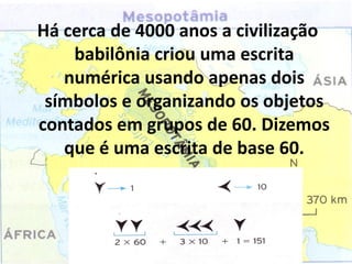 Há cerca de 4000 anos a civilização
    babilônia criou uma escrita
   numérica usando apenas dois
 símbolos e organizando os objetos
contados em grupos de 60. Dizemos
   que é uma escrita de base 60.
 