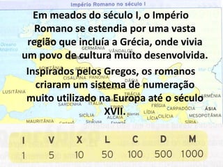 Em meados do século I, o Império
   Romano se estendia por uma vasta
 região que incluía a Grécia, onde vivia
um povo de cultura muito desenvolvida.
 Inspirados pelos Gregos, os romanos
   criaram um sistema de numeração
 muito utilizado na Europa até o século
                  XVII.
 