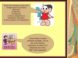 Quem foi o primeiro a criar uma notação para os números decimais? a) Riemann  b) Pitágoras c) Stevin (engenheiro e matemático holandês)  d) Seu professor de matemática Como essa é nossa primeira questão, vou te dar uma chance, pesquise na web 2.0 e responda em 2min. Não Vale trapacear! 