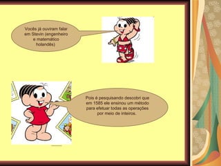 Vocês já ouviram falar em Stevin (engenheiro e matemático holandês)  Pois é pesquisando descobri que em 1585 ele ensinou um método para efetuar todas as operações por meio de inteiros.  