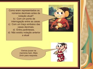 Como eram representados os números decimais antes da notação atual? Com um ponto de interrogação entre as casas. Com um traço embaixo das casas decimais. Entre parênteses.  d)  Não existiu notação anterior a atual  Vamos puxar na memória hein. Mais 2min para resposta. 