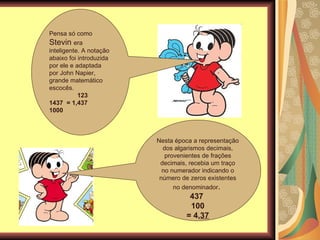 Pensa só como  Stevin  era inteligente. A notação abaixo foi introduzida por ele e adaptada por John Napier, grande matemático escocês. 123  1437  = 1,437 1000 Nesta época a representação dos algarismos decimais, provenientes de frações decimais, recebia um traço no numerador indicando o número de zeros existentes no denominador .  437  100 = 4, 37 