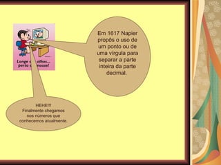 Em 1617 Napier propôs o uso de um ponto ou de uma vírgula para separar a parte inteira da parte decimal.  HEHE!!! Finalmente chegamos nos números que conhecemos atualmente. 