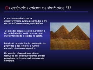 Os egípcios criam os símbolos (?) 
Como consequência desse
desenvolvimento surgiu a escrita. Era o fim
da Pré-História e o começo da História.
       
Os grandes progressos que marcaram o
fim da Pré-História verificaram-se com
muita intensidade e rapidez no Egipto. 
       
Para fazer os projectos de construção das
pirâmides e dos templos, o número
concreto não era nada prático.   
Ele também não ajudava muito na
resolução dos difíceis problemas criados
pelo desenvolvimento da indústria e do
comércio. 
 
