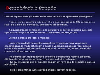 Descobrindo a fracção
Sesóstris repartiu estas preciosas terras entre uns poucos agricultores privilegiados.
        Todos os anos, durante o mês de Junho, o nível das águas do Nilo começava a
subir. Era o início da inundação, que durava até Setembro.
       Ao avançar sobre as margens, o rio derrubava as cercas de pedra que cada
agricultor usava par marcar os limites do terreno de cada agricultor.
       Usavam cordas para fazer a medição.
       Havia uma unidade de medida assinalada na própria corda. As pessoas
encarregadas de medir esticavam a corda e verificavam quantas vezes aquela
unidade de medida estava contida nos lados do terreno. Daí, serem conhecidas
como estiradores de cordas.
        No entanto, por mais adequada que fosse a unidade de medida escolhida,
dificilmente cabia um número inteiro de vezes no lados do terreno.
         Foi por essa razão que os egípcios criaram um novo tipo de número: o número
fraccionário.
         Para representar os números fraccionários, usavam fracções.
 