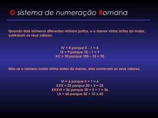 O sistema de numeração Romana
Quando dois números diferentes vinham juntos, e o menor vinha antes do maior,
subtraíam os seus valores.
IV = 4 porque 5 - 1 = 4
IX = 9 porque 10 – 1 = 9
XC = 90 porque 100 – 10 = 90
Mas se o número maior vinha antes do menor, eles somavam os seus valores.
VI = 6 porque 5 + 1 = 6
XXV = 25 porque 20 + 5 = 25
XXXVI = 36 porque 30 + 5 + 1 = 36
LX = 60 porque 50 + 10 = 60
 