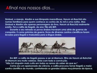 Simbad, o marujo, Aladim e sua lâmpada maravilhosa, Harum al-Raschid são
nomes familiares para quem conhece os contos de As mil e uma noites. Mas
Simbad e Aladim são apenas personagens do livro, Harum al-Raschid realmente
existiu. Foi o califa de Bagdá, do ano 786 até 809.
        Durante o seu reinado os povos árabes travaram uma série de guerras de
conquista. E como prémios de guerra, livros de diversos centros científicos foram
levados para Bagdá e traduzidos para a língua árabe.
        Em 809, o califa de Bagdá passou a ser al-Mamum, filho de Harum al-Rahchid.
Al-Mamum era muito vaidoso. Dizia com toda a convicção.
“Não há ninguém mais culto em todos os ramos do saber do que eu”.
        Como era um apaixonado da ciência, o califa procurou tornar Bagdá o maior
centro científico do mundo, contratando os grandes sábios muçulmanos da época.
Afinal nos nossos dias…
 