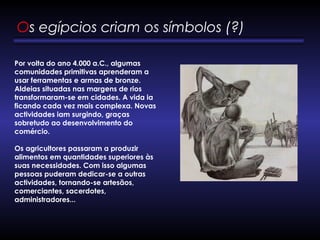 Os egípcios criam os símbolos (?) 
Por volta do ano 4.000 a.C., algumas
comunidades primitivas aprenderam a
usar ferramentas e armas de bronze.
Aldeias situadas nas margens de rios
transformaram-se em cidades. A vida ia
ficando cada vez mais complexa. Novas
actividades iam surgindo, graças
sobretudo ao desenvolvimento do
comércio. 
Os agricultores passaram a produzir
alimentos em quantidades superiores às
suas necessidades. Com isso algumas
pessoas puderam dedicar-se a outras
actividades, tornando-se artesãos,
comerciantes, sacerdotes,
administradores... 
 