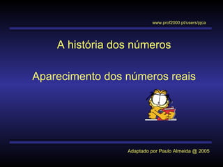 A história dos números
Aparecimento dos números reais
Adaptado por Paulo Almeida @ 2005
www.prof2000.pt/users/pjca
 