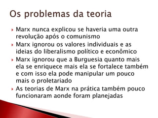  Marx nunca explicou se haveria uma outra
revolução após o comunismo
 Marx ignorou os valores individuais e as
ideias do liberalismo político e econômico
 Marx ignorou que a Burguesia quanto mais
ela se enriquece mais ela se fortalece também
e com isso ela pode manipular um pouco
mais o proletariado
 As teorias de Marx na prática também pouco
funcionaram aonde foram planejadas
 