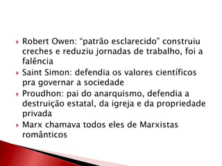  Robert Owen: “patrão esclarecido” construiu
creches e reduziu jornadas de trabalho, foi a
falência
 Saint Simon: defendia os valores científicos
pra governar a sociedade
 Proudhon: pai do anarquismo, defendia a
destruição estatal, da igreja e da propriedade
privada
 Marx chamava todos eles de Marxistas
românticos
 