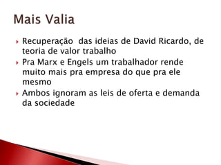  Recuperação das ideias de David Ricardo, de
teoria de valor trabalho
 Pra Marx e Engels um trabalhador rende
muito mais pra empresa do que pra ele
mesmo
 Ambos ignoram as leis de oferta e demanda
da sociedade
 