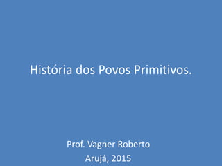 História dos Povos Primitivos.
Prof. Vagner Roberto
Arujá, 2015
 