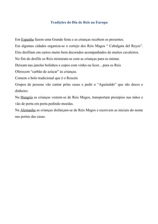 Tradições do Dia de Reis na Europa

Em Espanha fazem uma Grande festa e as crianças recebem os presentes.
Em algumas cidades organiza-se o cortejo dos Reis Magos “ Cabalgata del Reyes”.
Eles desfilam em carros muito bem decorados acompanhados de muitos cavaleiros.
No fim do desfile os Reis misturam-se com as crianças para os mimar.
Deixam nas janelas bolinhos e copos com vinho ou licor... para os Reis
Oferecem “carbão de azúcar” às crianças.
Comem o bolo tradicional que é o Roscón
Grupos de pessoas vão cantar pelas casas e pedir o “Aguinaldo” que são doces e
dinheiro.
Na Hungria as crianças vestem-se de Reis Magos, transportam presépios nas mãos e
vão de porta em porta pedindo moedas.
Na Alemanha as crianças disfarçam-se de Reis Magos e escrevem as iniciais do nome
nas portas das casas.

 