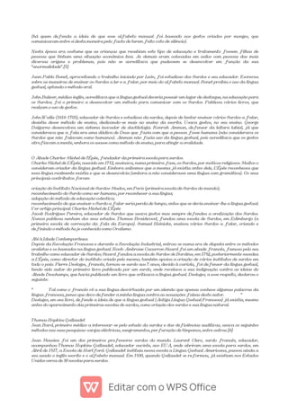 (há quem defenda a ideia de que esse alfabeto manual foi baseado nos gestos criados por monges, que
comunicavam entre si desta maneira pelo facto de terem feito voto de silêncio).
Nesta época era costume que as crianças que recebiam este tipo de educação e tratamento fossem filhas de
pessoas que tinham uma situação económica boa. As demais eram colocadas em asilos com pessoas das mais
diversas origens e problemas, pois não se acreditava que pudessem se desenvolver em função da sua
"anormalidade".[5]
Juan Pablo Bonet, aproveitando o trabalho iniciado por León, foi estudioso dos Surdos e seu educador. Escreveu
sobre as maneiras de ensinar os Surdos a ler e a falar, por meio do alfabeto manual. Bonet proibia o uso da língua
gestual, optando o método oral.
John Bulwer, médico inglês, acreditava que a língua gestual deveria possuir um lugar de destaque, na educação para
os Surdos; foi o primeiro a desenvolver um método para comunicar com os Surdos. Publicou vários livros, que
realçam o uso de gestos.
John Wallis (1616-1703), educador de Surdos e estudioso da surdez, depois de tentar ensinar vários Surdos a falar,
desistiu desse método de ensino, dedicando-se mais ao ensino da escrita. Usava gestos, no seu ensino. George
Dalgarno desenvolveu um sistema inovador de dactilologia. Konrah Amman, defensor da leitura labial, já que
considerava que a fala era uma dádiva de Deus que fazia com que a pessoa fosse humana (não considerava os
Surdos que não falavam como humanos). Amman não fazia uso da língua gestual, pois acreditava que os gestos
atrofiavam a mente, embora os usasse como método de ensino, para atingir a oralidade.
O Abade Charles-Michel de l'Épée, fundador da primeira escola para surdos.
Charles Michel de L'Épée, nascido em 1712, ensinava, numa primeira fase, os Surdos, por motivos religiosos. Muitos o
consideram criador da língua gestual. Embora saibamos que a mesma já existia antes dele, L'Épée reconheceu que
essa língua realmente existia e que se desenvolvia (embora a não considerasse uma língua com gramática). Os seus
principais contributos foram:
criação do Instituto Nacional de Surdos-Mudos, em Paris (primeira escola de Surdos do mundo);
reconhecimento do Surdo como ser humano, por reconhecer a sua língua;
adopção do método de educação colectiva;
reconhecimento de que ensinar o Surdo a falar seria perda de tempo, antes que se devia ensinar-lhe a língua gestual.
Ver artigo principal: Charles Michel de L'Épée
Jacob Rodrigues Pereira, educador de Surdos que usava gestos mas sempre defendeu a oralização dos Surdos.
Nunca publicou nenhum dos seus estudos. Thomas Braidwood, fundou uma escola de Surdos, em Edimburgo (a
primeira escola de correcção da fala da Europa). Samuel Heinicke, ensinou vários Surdos a falar, criando e
definindo o método hoje conhecido como Oralismo.
Até à Idade Contemporânea
Depois da Revolução Francesa e durante a Revolução Industrial, entrou-se numa era de disputa entre os métodos
oralistas e os baseados na língua gestual. Roch-Ambroise Cucurron Sicard foi um abade francês, famoso pelo seu
trabalho como educador de Surdos; Sicard fundou a escola de Surdos de Bordéus, em 1782, posteriormente sucedeu
a L'Épée, como director do instituto criado pelo mesmo, também apoiou a criação de vários institutos de surdos em
todo o país. Pierre Desloges, francês, tornou-se surdo aos 7 anos, devido à varíola, foi defensor da língua gestual,
tendo sido autor do primeiro livro publicado por um surdo, onde revelava a sua indignação contra as ideias do
Abade Deschamps, que havia publicado um livro que criticava a língua gestual. Desloges, a esse respeito, declarou o
seguinte:
“ Tal como o francês vê a sua língua desvirtuada por um alemão que apenas conhece algumas palavras da
língua francesa, penso que devo defender a minha língua contra as acusações falsas deste autor. ”
Desloges, em seu livro, defende a ideia de que a língua gestual (Antiga Língua Gestual Francesa) já existia, mesmo
antes do aparecimento das primeiras escolas de surdos, como criação dos surdos e sua língua natural.
Thomas Hopkins Gallaudet
Jean Itard, primeiro médico a interessar-se pelo estudo da surdez e das deficiências auditivas, usava os seguintes
métodos nas suas pesquisas: cargas eléctricas, sangramentos, perfuração de tímpanos, entre outras.[6]
Jean Massieu foi um dos primeiros professores surdos do mundo. Laurent Clerc, surdo francês, educador,
acompanhou Thomas Hopkins Gallaudet, educador ouvinte, aos EUA, onde abriram uma escola para surdos, em
Abril de 1817, a Escola de Hartford. Gallaudet instituiu nessa escola a Língua Gestual Americana, passou ainda a
seu usado o inglês escrito e o alfabeto manual. Em 1830, quando Gallaudet se reformou, já existiam nos Estados
Unidos cerca de 30 escolas para surdos.
 