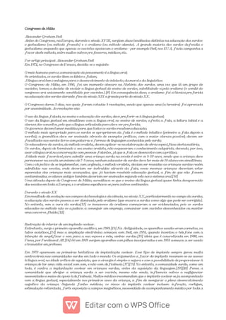 Congresso de Milão
Alexander Graham Bell
Antes do Congresso, na Europa, durante o século XVIII, surgiam duas tendências distintas na educação dos surdos:
o gestualismo (ou método francês) e o oralismo (ou método alemão). A grande maioria dos surdos defendia o
gestualismo enquanto que apenas os ouvintes apoiavam o oralismo - por exemplo Bell, nos EUA, fazia campanha a
favor deste método, entre muitos outros professores, médicos, etc.
Ver artigo principal: Alexander Graham Bell
Em 1872, no Congresso de Veneza, decidiu-se o seguinte:
O meio humano para a comunicação do pensamento é a língua oral;
Se orientados, os surdos lêem os lábios e falam;
A língua oral tem vantagens para o desenvolvimento do intelecto, da moral e da linguística
O Congresso de Milão, em 1880, foi um momento obscuro na História dos surdos, uma vez que lá um grupo de
ouvintes, tomou a decisão de excluir a língua gestual do ensino de surdos, substituindo-a pelo oralismo (o comité do
congresso era unicamente constituído por ouvintes.).[9] Em consequência disso, o oralismo foi a técnica preferida
na educação dos surdos durante fins do século XIX e grande parte do século XX.
O Congresso durou 3 dias, nos quais foram votadas 8 resoluções, sendo que apenas uma (a terceira) foi aprovada
por unanimidade. As resoluções são:
O uso da língua falada, no ensino e educação dos surdos, deve preferir-se à língua gestual;
O uso da língua gestual em simultâneo com a língua oral, no ensino de surdos, afecta a fala, a leitura labial e a
clareza dos conceitos, pelo que a língua articulada pura deve ser preferida;
Os governos devem tomar medidas para que todos os surdos recebam educação;
O método mais apropriado para os surdos se apropriarem da fala é o método intuitivo (primeiro a fala depois a
escrita); a gramática deve ser ensinada através de exemplos práticos, com a maior clareza possível; devem ser
facultados aos surdos livros com palavras e formas de linguagem conhecidas pelo surdo;
Os educadores de surdos, do método oralista, devem aplicar-se na elaboração de obras específicas desta matéria;
Os surdos, depois de terminado o seu ensino oralista, não esqueceram o conhecimento adquirido, devendo, por isso,
usar a língua oral na conversação com pessoas falantes, já que a fala se desenvolve com a prática;
A idade mais favorável para admitir uma criança surda na escola é entre os 8-10 anos, sendo que a criança deve
permanecer na escola um mínimo de 7-8 anos; nenhum educador de surdos deve ter mais de 10 alunos em simultâneo;
Com o objectivo de se implementar, com urgência, o método oralista, deviam ser reunidas as crianças surdas recém
admitidas nas escolas, onde deveriam ser instruídas através da fala; essas mesmas crianças deveriam estar
separadas das crianças mais avançadas, que já haviam recebido educação gestual, a fim de que não fossem
contaminadas; os alunos antigos também deveriam ser ensinados segundo este novo sistema oral.[10]
Uma década depois do Congresso de Milão, acreditava-se que o ensino da língua gestual quase tinha desaparecido
das escolas em toda a Europa, e o oralismo espalhava-se para outros continentes.
Durante o século XX
Em resultado da evolução nos campos da tecnologia e da ciência, no século XX, particularmente no campo da surdez,
a educação dos surdos passou a ser dominada pelo oralismo (que encara a surdez como algo que pode ser corrigido).
No entanto, sem a cura da surdez[11] os insucessos do oralismo começaram a ser evidenciados, pois os surdos
educados no método não os ajudava a conseguir um emprego, comunicar com ouvintes desconhecidos ou manter
uma conversa fluída.[12]
Ilustração do interior de um implante coclear.
Entretanto, surge o primeiro aparelho auditivo, em 1898.[13] Na Antiguidade, os aparelhos usados eram cornetas, ou
tubos acústicos,,[14] mas a ampliação electrónica começou com Bell, em 1876, quando inventou o telefone com a
intenção de amplificar o som para a sua esposa e mãe, ambas surdas.[15] ideia que é concretizada em 1900, em
Viena, por Ferdinand Alt.[16] Só em 1948 surgem aparelhos com pilhas incorporadas e em 1953 começou a ser usado
o transístor em próteses.
Em 1970 aparecem as primeiras tentativas de implantação coclear. Esse tipo de implante sempre gerou muita
controvérsia nas comunidades surdas em todo o mundo. Os argumentos a favor do implante resumem-se ao acesso
à língua oral, na idade crítica de aquisição, que a cirurgia é simples e segura e com a possibilidade de proporcionar à
criança de ter uma vida social com som, e não com deficiência.[17][18] No entanto, a comunidade surda, como um
todo, é contra a implantação coclear em crianças surdas, antes da aquisição da linguagem.[19][20] Pensa a
comunidade que obrigar a criança surda a ser ouvinte, mesmo não sendo, influencia outros a negligenciar
necessidades e meios de apoio à deficiência. Muitos médicos recomendam que o implante coclear seja acompanhado
com a língua gestual, especialmente nos primeiros anos da criança, a fim de assegurar o pleno desenvolvimento
cognitivo da criança. Segundo fontes médicas, os riscos do implante coclear incluem: infecção, vertigem,
estimulação retardada, forte exposição a campos magnéticos, necessidade de acompanhamento médico por toda a
 
