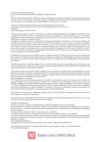 criadas, por despacho ministerial:
Escolas de referência para a educação bilíngue de alunos Surdos;
[...]
O mesmo decreto lei, capítulo V, artigo 23º, contém orientações para docentes, no âmbito da formação/educação de
Surdos, no pré-escolar, primeiro ciclo, ensino básico e secundário. Informa sobre como os grupos de docentes devem
ser formados e como assegurar uma educação bilíngue aos Surdos, com o objetivo:
Assegurar o desenvolvimento da LGP como primeira língua dos alunos Surdos;
Assegurar o desenvolvimento da LP escrita como segunda língua dos alunos Surdos;
Artigo 23º
Educação Bilíngue de alunos Surdos
A Educação das crianças e jovens Surdos deve ser feita em ambientes bilíngues, que possibilitem o domínio da LGP,
o domínio do português escrito e, eventualmente, falado, competindo à escola contribuir para o crescimento
linguístico dos alunos Surdos, para a adequação do processo de acesso ao currículo e para a inclusão escolar e social.
Bilinguismo no programa curricular de LGP
O programa curricular de LGP, do Ministério da Educação português, visa orientar a criação de condições que
permitam um desenvolvimento da LGP nos alunos Surdos, equivalente aos alunos ouvintes na Língua Portuguesa,
colocando, para esse efeito, como objetivo garantir o acesso à informação, à representação do mundo e do
conhecimento e o meio mais eficaz de processar as aprendizagens, que é através da língua natural dos alunos. A fim
de que estes objetivos sejam alcançados, o programa reconhece a importância de que seja facilitado o acesso a
todo o currículo através da LGP, o que implica que existam professores Surdos, nas várias disciplinas e professores
ouvintes que plenos conhecimentos da LGP.
O Ministério da Educação, em Portugal, reconhece também, através do Programa Curricular, que é fundamental
que a Língua Portuguesa, na sua forma escrita, seja sempre encarada como segunda língua, seguindo o seu próprio
currículo, e não como uma vulgar língua estrangeira; deve ser considerada como segunda língua, especificamente
para Surdos.
Reconhece ainda que a educação bilíngue deve ser encarada não como uma necessidade para os Surdos, mas sim
como um direito, tendo sempre como base a premissa de que as línguas gestuais são património da humanidade e que
expressam a cultura da comunidade surda.[10]
Assim sendo, notamos que, embora tanto a legislação como o programa curricular deem a devida atenção ao direito
bilíngue dos Surdos, no entanto, na grande maioria dos casos, a lei não é totalmente aplicada, pois ainda se carece de
meios para o fazer. Na grande maioria das escolas, por exemplo, existem apenas intérpretes, não existindo, contudo,
docentes, das diversas disciplinas, versados em LGP.
Sobre o bilinguismo e os Surdos
O Dr. Leland Emerson McCleary, pesquisador no âmbito da comunidade surda, no Brasil, quanto ao sistema de
educação bilíngue, na maioria dos países, acredita que o campo da educação bilíngue sempre foi um campo de
batalha ideológica. Por um lado, existem pessoas que apenas aceitam a educação bilíngue como um "mal necessário"
– e fazem de "bilíngue" um termo quase pejorativo. Por outro lado existem pessoas que veem a educação bilíngue
como uma ferramenta para cultivar pluralismo, o respeito às diferenças, a autoestima de grupos minoritários e o
conhecimento cultural e linguístico essenciais para uma sociedade globalizada.
Na grande maioria dos países, o bilinguismo daqueles que não são proficientes na língua nacional, mas que falam
outra língua como materna, é desprezado.
Assim sendo, apesar do bilinguismo dos ouvintes ser considerado elegante, o bilinguismo dos Surdos não o é, visto que
o Surdo não domina a língua nacional como nativo da língua.
Vantagens do bilinguismo
A criança surda que adquire a Língua de Sinais e a Língua Portuguesa possui como vantagens:
Exposição precoce e natural a uma língua visual, que torna possível o desenvolvimento global da criança surda e
promove acesso a estruturas linguísticas abstratas e que podem servir de auxílio para a aprendizagem subsequente
de outras línguas;
Favorece o desenvolvimento cognitivo e a ampliação do vocabulário;
Possibilidade de se comunicar com ouvintes, que não dominam a Língua de Sinais, e com os surdos;
No geral, a aquisição da Língua de Sinais vai permitir que a criança surda esteja mais próxima da sua comunidade,
criando uma forma de pensar e ver o mundo, e a Língua Portuguesa, possibilitará o fortalecimento das estruturas
linguísticas. [11][12]
Desvantagens do bilinguismo
Há quem defenda que há certas desvantagens de ser bilíngue. Algumas desvantagens são:
A complexidade de aprender duas línguas que, neste caso, uma é espaço-visual e a outra oral-auditiva;
Acesso desigual às línguas;
 