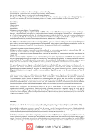 Possibilidade de misturar as diversas línguas, acidentalmente;
Sentimento de ir perdendo uma das línguas (por norma, a minoritária);
Ver-se "obrigado" a servir de intérprete em diversas situações.
O bilíngue escolhe a língua do interlocutor e desativa, da melhor maneira que consegue, a(s) outra(s) língua(s); no
entanto esta desativação não é total: há interferências. As interferências podem ocorrer a diversos níveis:
Fonológico;
Sintático;
Morfológico;
Semântico;
Pragmático.
Bilinguismo com abordagem fonoaudiológica
A Fonoaudiologia, profissão regulamentada em 1981, sob a Lei nº 6.965, atua em pesquisa, prevenção, avaliação e
terapia fonoaudiológica nas áreas da comunicação oral e escrita, voz e audição. Desse modo, o fonoaudiólogo é o
profissional responsável para tratar do indivíduo com surdez, podendo trabalhar com intervenções voltadas para
a audição e fala.[13] A Audiologia Educacional é o ramo da Fonoaudiologia que trabalha a relação da audição e
linguagem, possuindo diferentes abordagens terapêuticas, dentre elas, o bilinguismo. [14]
Em 2019, a Sociedade Brasileira de Fonoaudiologia (SBFa), aprovou o Comitê de Língua de Sinais (LS) e Bilinguismo
para Surdos alocado dentro do Departamento de Linguagem, para cumprir com o objetivo de integrar a área da
linguagem às Línguas de Sinais. Três são as dimensões da Língua de Sinais na Fonoaudiologia:
Aquisição típica da LS, como primeira língua (L1);
Bilinguismo educacional para aprendizes surdos, auxiliando no letramento da primeira e segunda língua (L2) e no
contato da criança surda com a Língua Portuguesa como L2, mediada pela LS;
Atipias em LS, consideradas como qualquer manifestação de desordem da comunicação expressa nas Línguas de
Sinais. [15]
Para a criança surda, a aquisição da LS é mais natural, visto que a língua possui modalidade visuoespacial, não
havendo impedimentos na aprendizagem se comparada a uma língua oral-auditiva, já que sua percepção auditiva
está afetada. O fonoaudiólogo, então, conhecendo o desenvolvimento da linguagem e os métodos para tornar a
língua oral mais acessível ao surdo, pode trazer maior eficiência aos padrões comunicativos desse indivíduo.
Na aprendizagem de uma língua, a estimulação é muito importante, visto que uma criança ouvinte, durante esse
processo, tem acesso a várias informações auditivas, recebendo estimulação da família, em sociedade e na
experiência com os sons ambientes. No caso da criança surda, que, provavelmente, não terá o acesso em casa à
Língua de Sinais, sendo seus pais ouvintes, suas capacidades linguísticas não serão desenvolvidas pela falta de
estímulos.
As crianças surdas podem ser subdivididas em dois grupos: o de filhos surdos de pais ouvintes e o de filhos surdos de
pais surdos. Essa subdivisão será necessária para avaliação e desenvolvimento do processo terapêutico
fonoaudiológico, por influência da aquisição da linguagem desses dois grupos, que não ocorrerá do mesmo modo,
dado que, no primeiro, as crianças devem receber acompanhamento de linguagem precoce, para que não afete o
processo de aprendizagem, no qual, para aquelas com pais que também são surdos, ao serem expostas a um ambiente
comunicativo ideal as suas modalidades sensoriais preservadas, o desenvolvimento da linguagem será adequado.
Diante disso, a proposta da abordagem bilíngue é de que o surdo tenha, o mais cedo possível, acesso aos
conhecimentos sociais e culturais da língua de domínio e também desenvolva a segunda língua, de modo que ele
obtenha recursos suficientes para a aquisição dessas línguas, estando em uma escola com estrutura e metodologia
adequadas para o receber, além do acompanhamento com o fonoaudiólogo que irá criar situações para o auxílio da
fluência das línguas. [16][17]
Oralismo
Oralismo é um método de ensino para surdos, defendido principalmente por Alexander Graham Bell (1874-1922).
Este método considera que a maneira mais eficaz de ensinar o surdo é através da língua oral ou falada, utilizando
treino da fala, da leitura labial (oralização) e treino auditivo. Ele acredita que o surdo só pode aprender e se
desenvolver tanto intelectualmente quanto linguisticamente através da língua oral.[1]
O Oralismo considera a visão clínico-terapêutica, a surdez é uma "deficiência" em relação a comunidade ouvinte, em
outras palavras, os surdos possuem uma desvantagem quando comparada aos demais Surge assim a ideia de que a
surdez é uma deficiência que necessita ser minimizada, com a intenção de que o surdo seja igual ao ouvinte. [2] Em
síntese, o oralismo foi um paradigma imposto a população surda por pesquisadores ouvintes que desconsideraram a
 