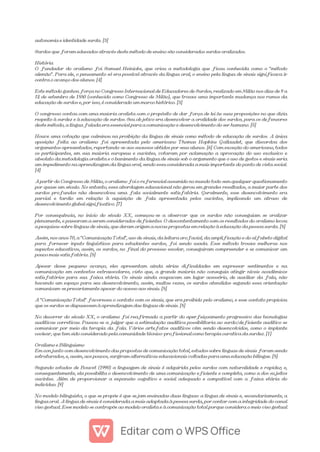 autonomia e identidade surda. [3]
Surdos que foram educados através deste método de ensino são considerados surdos oralizados.
História
O fundador do oralismo foi Samuel Heinicke, que criou a metodologia que ficou conhecida como o "método
alemão". Para ele, o pensamento só era possível através da língua oral, o ensino pela língua de sinais significava ir
contra o avanço dos alunos. [4]
Este método ganhou força no Congresso Internacional de Educadores de Surdos, realizado em Milão nos dias de 9 a
12 de setembro de 1880 (conhecido como Congresso de Milão), que trouxe uma importante mudança nos rumos da
educação de surdos e, por isso, é considerado um marco histórico. [3]
O congresso contou com uma maioria oralista com o propósito de dar força de lei às suas proposições no que dizia
respeito à surdez e à educação de surdos. Seu objetivo era desenvolver a oralidade dos surdos, para os defensores
deste método, a língua falada era essencial para a comunicação e desenvolvimento do ser humano. [5]
Houve uma votação que culminou na proibição da língua de sinais como método de educação de surdos. A única
oposição feita ao oralismo foi apresentada pelo americano Thomas Hopkins Gallaudet, que discordou dos
argumentos apresentados, reportando-se aos sucessos obtidos por seus alunos. [6] Com exceção do americano, todos
os participantes, em sua maioria europeus e ouvintes, votaram por aclamação a aprovação do uso exclusivo e
absoluto da metodologia oralista e o banimento da língua de sinais sob o argumento que o uso de gestos e sinais seria
um impedimento na aprendizagem da língua oral, sendo essa considerada a mais importante do ponto de vista social.
[4]
A partir do Congresso de Milão, o oralismo foi o referencial assumido no mundo todo sem qualquer questionamento
por quase um século. No entanto, essa abordagem educacional não gerou em grandes resultados, a maior parte dos
surdos profundos não desenvolveu uma fala socialmente satisfatória. Geralmente, esse desenvolvimento era
parcial e tardio em relação à aquisição de fala apresentada pelos ouvintes, implicando um atraso de
desenvolvimento global significativo. [7]
Por consequência, no início do século XX, começou-se a observar que os surdos não conseguiam se oralizar
plenamente, e passaram a serem considerados deficientes. O descontentamento com os resultados do oralismo levou
a pesquisas sobre línguas de sinais, que deram origem a novas propostas em relação à educação da pessoa surda. [8]
Assim, nos anos 70, a "Comunicação Total", uso de sinais, da leitura orofacial, da amplificação e do alfabeto digital
para fornecer inputs linguísticos para estudantes surdos, foi sendo usada. Esse método trouxe melhoras nos
aspectos educativos, assim, os surdos, no final do processo escolar, conseguiram compreender e se comunicar um
pouco mais satisfatória. [8]
Apesar desse pequeno avanço, eles apresentam ainda sérias dificuldades em expressar sentimentos e na
comunicação em contextos extraescolares, visto que, a grande maioria não conseguia atingir níveis acadêmicos
satisfatórios para sua faixa etária. Os sinais ainda ocupavam um lugar acessório, de auxiliar da fala, não
havendo um espaço para seu desenvolvimento, assim, muitas vezes, os surdos atendidos segundo essa orientação
comunicam-se precariamente apesar do acesso aos sinais. [8]
A "Comunicação Total" favoreceu o contato com os sinais, que era proibido pelo oralismo, e esse contato propiciou
que os surdos se dispusessem à aprendizagem das línguas de sinais. [8]
No decorrer do século XX, o oralismo foi reafirmado a partir do aperfeiçoamento progressivo das tecnologias
auditivas corretivas. Passou-se a julgar que a estimulação auditiva possibilitaria ao surdo/deficiente auditivo se
comunicar por meio da terapia da fala. Vários artefatos auditivos vêm sendo desenvolvidos, como o implante
coclear, que tem sido considerado pela comunidade técnico-profissional como terapia curativa da surdez. [1]
Oralismo e Bilinguismo
Em conjunto com desenvolvimento das propostas de comunicação total, estudos sobre línguas de sinais foram sendo
estruturados, e, assim, aos poucos, surgiram alternativas educacionais voltadas para uma educação bilíngue. [8]
Segundo estudos de Bouvet (1990) a linguagem de sinais é adquirida pelos surdos com naturalidade e rapidez; e,
consequentemente, ela possibilita o desenvolvimento de uma comunicação eficiente e completa, como a dos sujeitos
ouvintes. Além de proporcionar a expansão cognitivo e social adequado e compatível com a faixa etária do
indivíduo. [9]
No modelo bilinguista, o que se propõe é que sejam ensinadas duas línguas: a língua de sinais e, secundariamente, a
língua oral. A língua de sinais é considerada a mais adaptada à pessoa surda, por contar com a integridade do canal
viso gestual. Esse modelo se contrapõe ao modelo oralista e à comunicação total porque considera o meio viso gestual
 