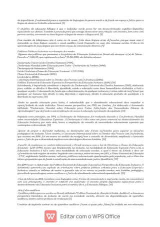 de importância fundamental para a aquisição de linguagem da pessoa surda e defende um espaço efetivo para a
língua de sinais no trabalho educacional. [8]
O objetivo da educação bilíngue é que o indivíduo surdo possa ter um desenvolvimento cognitivo-linguístico
equivalente aos demais. Também é pensada para que consiga desenvolver uma relação com ouvintes, bem como com
pessoas surdas, acessando as duas línguas: a língua de sinais e a língua oral. [8]
Esse modelo de bilinguismo não é como ao de quem fala duas línguas orais diferentes, porque nesse caso é
aprendido as duas línguas usando o canal auditivo-vocal. Enquanto no caso das crianças surdas, trata-se da
aprendizagem de duas línguas que envolvem canais de comunicação diversos. [8]
Políticas Públicas Inclusivas na educação dos surdos
Algumas das políticas que permeiam a trajetória da Educação Inclusiva no Brasil até alcançar a Lei de Libras -
Decreto nº 5.626/05, que regulamenta a Lei nº 10.436/2002, são listadas abaixo:
Declaração Universal dos Direitos Humanos (1948);
Declaração Mundial sobre Educação para Todos – Declaração de Jomtien (1990);
Declaração de Salamanca (1994);
Lei de Diretrizes e Bases da Educação Nacional – LDB (1996);
Plano Nacional de Educação (2001);
Lei de Libras (2002);
Convenção Internacional sobre os Direitos das Pessoas com Deficiência (2006);
Política Nacional de Educação Especial na Perspectiva da Educação Inclusiva (2008). [10]
Inicialmente, é importante considerar o impacto da Declaração Universal dos Direitos humanos (1948), elaborado
para validar os direitos à liberdade, igualdade, saúde e educação como bens humanitários atribuídos a todo e
qualquer sujeito. O documento defende que a discriminação, de qualquer natureza, é crime; além de reafirmar que
qualquer ser humano tem direito à vida, liberdade e segurança, direito à educação gratuita de qualidade e à
liberdade de expressão. [10]
Ainda no quesito educação para todos, é subentendido que o atendimento educacional deve respeitar a
especificidade de cada indivíduo. Nessa mesma perspectiva, em 1990, em Jomtien, foi elaborado o documento
intitulado “Declaração Mundial sobre Educação para Todos: Satisfação das Necessidades Básicas de
Aprendizagem”, que defende a universalização do acesso à educação e promoção de equidade. [10]
Seguindo esses princípios, em 1994, a Declaração de Salamanca foi realizada durante a Conferência Mundial
sobre necessidades Educativas Especiais. A Declaração é vista como um passo essencial no desenvolvimento da
Educação Inclusiva; por meio dela, houve a ampliação do conceito de necessidades educacionais especiais que
contemplem a diversidade. [10]
Apesar de propor e defender melhorias, as declarações não foram suficientes para superar os desafios
pedagógicos da inclusão. Nesse cenário, a Convenção Internacional sobre os Direitos das Pessoas com Deficiência,
que ocorreu em 2006 foi um marco no sentido de ressignificar o conceito de diversidade; ampliando o horizonte
para o fato de que a diversidade implicava em abordagens diversas também. [10]
A partir de mudanças no cenário internacional, o Brasil avançou com a Lei de Diretrizes e Bases da Educação
Nacional – LDB (1996), mesmo que timidamente, na inclusão, na modalidade de Educação Especial. Para a lei, a
Educação Inclusiva é tifa como uma modalidade de educação escolar, a qual é dever do Estado e deve ser
oferecida na rede regular de ensino. Seguindo com o avanço, entra em cena, em 2001, o Plano Nacional de Educação
– PNE, englobando âmbitos sociais, culturais, políticos e educacionais questionadas pela população, sob a ótica das
lutas e proposições que defende a construção de uma sociedade mais justa e igualitária. [10]
Em 2008 houve a elaboração da Política Nacional de Educação Especial na Perspectiva da Educação Inclusiva. O
documento apresenta um copilado de orientações sobre políticas públicas voltadas para a Educação Especial e
Inclusiva: orienta os sistemas de ensino a garantir não só no acesso ao prédio escolar, mas também pedagógico,
garantindo aprendizagem, ensino contínuo e oferta de atendimento educacional especializado. [10]
A Lei de Libras em 2002 reconhece essa linguagem como forma de comunicação e expressão; assim, em consonância
com esse pressuposto, o Decreto nº 5.626/05 foi elaborado. O Decreto propõe disposições específicas para o
desenvolvimento da Educação Inclusiva para os surdos, isto é, a Educação Bilíngue. [10]
Artefatos auditivos
A política pública para os surdos no Brasil, intitulada "Política Nacional de Atenção à Saúde Auditiva", se baseia na
perspectiva biomédica de inclusão do surdo na sociedade ouvinte, através da disponibilização de aparelhos
auditivos, dentre outras práticas de oralização.[1]
Usuários de implante coclear ou de aparelhos auditivos fazem a opção pela filosofia oralista em sua educação;
 