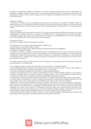 portanto, são deficientes auditivos oralizados e não usam a língua de sinais como meio de comunicação. Os
deficientes auditivos oralizados tendem a ter uma vida social mais restrita que a das pessoas surdas, pois não
participam da cultura surda ou usam a língua de sinais, e também são rejeitados pelas pessoas ouvintes por causa
da sua deficiência.
Congresso de Milão
O Congresso de Milão foi uma conferência internacional de educadores de surdos, em 1880[1]. Depois de
deliberações entre 6 e 11 de Setembro de 1880, o congresso declarou que a educação oralista era a mais apropriado
que à de língua gestual e aprovou uma resolução que preferencialmente seria utilizado o uso da língua oral nas
escolas.
Antes do Congresso
Antes do Congresso, na Europa, durante o século XVIII, surgiram duas tendências distintas na educação dos surdos:
o gestualismo (ou método francês) e o oralismo (ou método alemão). A grande maioria dos surdos defendia o
gestualismo, enquanto que apenas os ouvintes apoiavam o oralismo - por exemplo Bell, nos EUA, fazia campanha a
favor deste método, entre muitos outros professores, médicos, etc.
Congresso de Veneza
Em 1872, no Congresso de Veneza, decidiu-se o seguinte:
O meio humano para a comunicação do pensamento é a língua oral;
Se orientados, os surdos lêem os lábios e falam;
A língua oral tem vantagens para o desenvolvimento do intelecto, da moral e da linguística
Resoluções do Congresso de Milão
O Congresso de Milão, em 1880, foi um momento obscuro na História dos surdos, uma vez que lá, um grupo de
pessoas, a maioria ouvintes, tomou a decisão que a língua oral seria utilizada na educação e no ensino de surdos,
substituindo-a língua de sinais/gestuais (o comité do congresso era unicamente constituído por ouvintes.)[2]. Em
consequência disso, o oralismo foi a técnica preferida na educação dos surdos durante fins do século XIX e
grande parte do século XX.
O Congresso durou 3 dias, nos quais foram votadas 8 resoluções, sendo que apenas uma (a terceira) foi aprovada
por unanimidade. As resoluções são:
O uso da língua falada, no ensino e educação dos surdos, deve preferir-se à língua gestual;
O uso da língua gestual em simultâneo com a língua oral, no ensino de surdos, afecta a fala, a leitura labial e a
clareza dos conceitos, pelo que a língua articulada pura deve ser preferida;
Os governos devem tomar medidas para que todos os surdos recebam educação;
O método mais apropriado para os surdos se apropriarem da fala é o método intuitivo (primeiro a fala depois a
escrita); a gramática deve ser ensinada através de exemplos práticos, com a maior clareza possível; devem ser
facultados aos surdos livros com palavras e formas de linguagem conhecidas pelo surdo;
Os educadores de surdos, do método oralista, devem aplicar-se na elaboração de obras específicas desta matéria;
Os surdos, depois de terminado o seu ensino oralista, não esqueceram o conhecimento adquirido, devendo, por isso,
usar a língua oral na conversação com pessoas falantes, já que a fala se desenvolve com a prática;
A idade mais favorável para admitir uma criança surda na escola é entre os 8-10 anos, sendo que a criança deve
permanecer na escola um mínimo de 7-8 anos; nenhum educador de surdos deve ter mais de 10 alunos em simultâneo;
Com o objectivo de se implementar, com urgência, o método oralista, deviam ser reunidas as crianças surdas recém
admitidas nas escolas, onde deveriam ser instruídas através da fala; essas mesmas crianças deveriam estar
separadas das crianças mais avançadas, que já haviam recebido educação gestual, a fim de que não fossem
contaminadas; os alunos antigos também deveriam ser ensinados segundo este novo sistema oral.[3]
Uma década depois do Congresso de Milão, acreditava-se que o ensino da língua gestual quase tinha desaparecido
das escolas em toda a Europa, e o oralismo espalhava-se para outros continentes.
 
