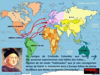 Os amigos de Cristóvão Colombo, que foram com ele, quiseram experimentar este hábito dos índios…Ficaram de tal modo “habituados” que já não conseguiram deixar de fumar e, trouxeram para a Europa folhas da planta do tabaco que deixou as pessoas “encantadas”.