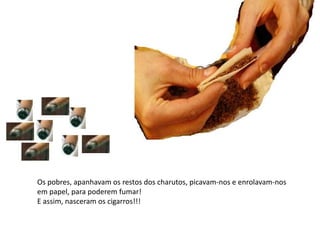 Os pobres, apanhavam os restos dos charutos, picavam-nos e enrolavam-nos em papel, para poderem fumar!E assim, nasceram os cigarros!!!