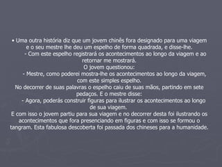 Uma outra história diz que um jovem chinês fora designado para uma viagem e o seu mestre lhe deu um espelho de forma quadrada, e disse-lhe. - Com este espelho registrará os acontecimentos ao longo da viagem e ao retornar me mostrará. O jovem questionou: - Mestre, como poderei mostra-lhe os acontecimentos ao longo da viagem, com este simples espelho. No decorrer de suas palavras o espelho caiu de suas mãos, partindo em sete pedaços. E o mestre disse: - Agora, poderás construir figuras para ilustrar os acontecimentos ao longo de sua viagem.  E com isso o jovem partiu para sua viagem e no decorrer desta foi ilustrando os acontecimentos que fora presenciando em figuras e com isso se formou o tangram. Esta fabulosa descoberta foi passada dos chineses para a humanidade.   