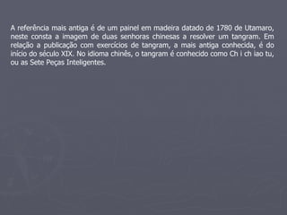 A referência mais antiga é de um painel em madeira datado de 1780 de Utamaro, neste consta a imagem de duas senhoras chinesas a resolver um tangram. Em relação a publicação com exercícios de tangram, a mais antiga conhecida, é do início do século XIX. No idioma chinês, o tangram é conhecido como Ch i ch iao tu, ou as Sete Peças Inteligentes. 