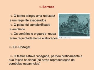 Barroco
 O teatro atingiu uma robustez
e um requinte exagerados
 O palco foi complexificado
e ampliado
 Os cenários e o guarda–roupa
eram requintadamente elaborados
 Em Portugal
 O teatro estava “apagada, perdeu praticamente a
sua feição nacional (só havia representação de
comédias espanholas)
 