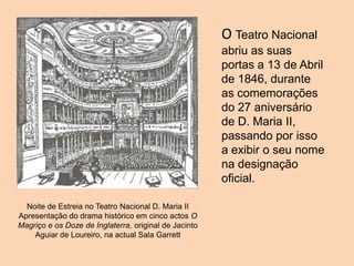 O Teatro Nacional
abriu as suas
portas a 13 de Abril
de 1846, durante
as comemorações
do 27 aniversário
de D. Maria II,
passando por isso
a exibir o seu nome
na designação
oficial.
Noite de Estreia no Teatro Nacional D. Maria II
Apresentação do drama histórico em cinco actos O
Magriço e os Doze de Inglaterra, original de Jacinto
Aguiar de Loureiro, na actual Sala Garrett
 