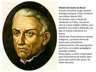 História do teatro no Brasil
O teatro brasileiro surgiu quando
Portugal começou a fazer do Brasil
sua colônia (Século XVI).
Os Jesuítas, com o intuito de
catequizar os índios, trouxeram
não só a nova religião católica, mas
também uma cultura diferente, em
que se incluía a literatura e o
teatro.
 Aliada aos rituais festivos e danças
indígenas, a primeira forma de
teatro que os brasileiros
conheceram foi a dos portugueses,
que tinha um caráter pedagógico
baseado na Bíblia.
Nessa época, o maior responsável
pelo ensinamento do teatro, bem
como pela autoria das peças, foi
Padre Anchieta.
 