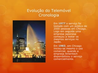 Em  1977  o serviço foi testado com um público de 2000 pessoas em Chicago. Logo em seguida uma empresa japonesa começou a testar os mesmos serviços no Japão.  Em  1983 , em Chicago iniciou-se mesmo o uso comercial, quando a empresa Ameritech disponibilizou o serviço comercialmente. Evolução do Telemóvel Cronologia 