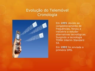 Em  1991  devido ao congestionamento de frequências, forçou a indústria a estudar alternativas tecnológicas. Surgindo a tecnologia TDMA Interim Standard 54. Em  1992  foi enviada a primeira SMS. Evolução do Telemóvel Cronologia 