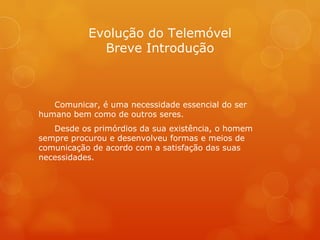 Evolução do Telemóvel Breve Introdução Comunicar, é uma necessidade essencial do ser humano bem como de outros seres. Desde os primórdios da sua existência, o homem sempre procurou e desenvolveu formas e meios de comunicação de acordo com a satisfação das suas necessidades. 