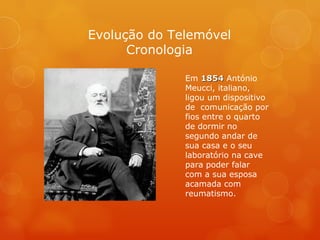 Evolução do Telemóvel Cronologia Em  1854  António Meucci, italiano, ligou um dispositivo de  comunicação por fios entre o quarto de dormir no segundo andar de sua casa e o seu laboratório na cave para poder falar com a sua esposa acamada com reumatismo. 