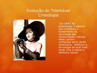 Em  1942  foi patenteado o sistema que constituiu o fundamento da tecnologia das comunicações móveis. Hedy Lamarr, conhecida actriz norte-americana,  idealizou a tecnologia da qual mais tarde viria a nascer a telefonia celular  Evolução do Telemóvel Cronologia 
