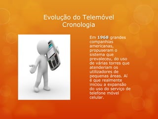 Em  1968  grandes companhias americanas, propuseram o sistema que prevaleceu, do uso de várias torres que atenderiam os utilizadores de pequenas áreas. Aí é que realmente iniciou a expansão do uso do serviço de telefone móvel celular. Evolução do Telemóvel Cronologia 