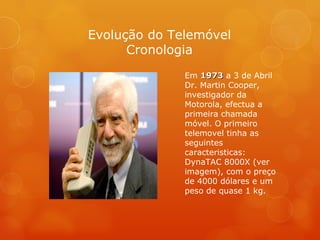 Em  1973  a 3 de Abril Dr. Martin Cooper, investigador da Motorola, efectua a primeira chamada móvel. O primeiro telemovel tinha as seguintes caracteristicas: DynaTAC 8000X (ver imagem), com o preço de 4000 dólares e um peso de quase 1 kg. Evolução do Telemóvel Cronologia 