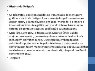 • História do Telégrafo
•
• Os telégrafos, aparelhos usados na transmissão de mensagens
gráficas a partir de códigos, foram inventados pelos americanos
Joseph Henry e Samuel Morse, em 1835. Morse foi o primeiro a
introduzir as linhas telegráficas no mundo inteiro, baseadas no
sistema de pontos e traços na codificação das mensagens.
• Mais tarde, em 1872, o francês Jean Maurice Émile Buador
aprimorou o invento, desenvolvendo um método de divisão da
mensagem em vários canais. Os telégrafos, embora fossem
substituídos posteriormente pelos telefones e outros meios de
comunicação, foram muito importantes para sua época, suas linhas
se alastraram no mundo inteiro no século XIX, chegando ao Brasil
somente em 1852.
• Telégrafo
 