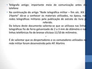 • Telégrafo antigo: importante meio de comunicação antes do
telefone
• Na continuação do artigo “Rede telegráfica militar – fim séc. XIX –
1ªparte” dá-se a conhecer os materiais utilizados, na época, nas
redes telegráficas militares pela publicação de extrato do livro já
referido.
Da leitura deste documento salienta-se que se utilizava nas linhas
telegráficas fio de ferro galvanizado de 2 a 3 mm de diâmetro e nas
linhas telefónicas fio de bronze silicioso 11/10 de milímetro.
•
É de salientar que os despertadores e os comutadores utilizados na
rede militar foram desenvolvido pelo Alf. Martins
 