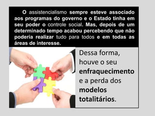 O assistencialismo sempre esteve associado
aos programas do governo e o Estado tinha em
seu poder o controle social. Mas, depois de um
determinado tempo acabou percebendo que não
poderia realizar tudo para todos e em todas as
áreas de interesse.
Dessa forma,
houve o seu
enfraquecimento
e a perda dos
modelos
totalitários.
 