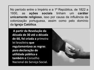 No período entre o Império e a 1ª República, de 1822 a
1930, as ações sociais tinham um caráter
unicamente religioso, isso por causa da influência da
colonização portuguesa, assim como pelo domínio
da Igreja Católica.
A partir da Revolução da
década de 30 até a década
de 60, foi criada a primeira
lei brasileira que
regulamentava as regras
para declaração de
utilidade pública e
também o Conselho
Nacional do Serviço Social.
 