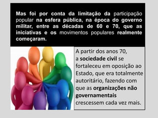 Mas foi por conta da limitação da participação
popular na esfera pública, na época do governo
militar, entre as décadas de 60 e 70, que as
iniciativas e os movimentos populares realmente
começaram.
A partir dos anos 70,
a sociedade civil se
fortaleceu em oposição ao
Estado, que era totalmente
autoritário, fazendo com
que as organizações não
governamentais
crescessem cada vez mais.
 