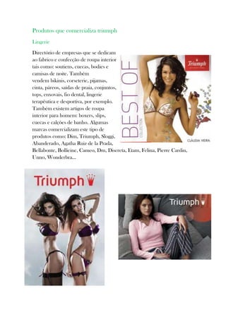 Produtos que comercializa triumph
Lingerie

Directório de empresas que se dedicam
ao fabrico e confecção de roupa interior
tais como: soutiens, cuecas, bodies e
camisas de noite. Também
vendem bikinis, corseterie, pijamas,
cinta, páreos, saídas de praia, conjuntos,
tops, enxovais, fio dental, lingerie
terapêutica e desportiva, por exemplo.
Também existem artigos de roupa
interior para homem: boxers, slips,
cuecas e calções de banho. Algumas
marcas comercializam este tipo de
produtos como: Dim, Triumph, Sloggi,
Abanderado, Agatha Ruiz de la Prada,
Bellabonte, Bollicine, Cameo, Dm, Discreta, Etam, Felina, Pierre Cardin,
Unno, Wonderbra...
 