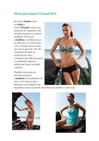 Moda praia biquínis Triumph 2010

Já seja em biquínis como
em maiôs a
marca Triumph sempre tem
propostas de vanguarda, com
modelos atraentes e excelente
qualidade. Neste ano
a tendência é combinar peças
de diferente cor. Como neste
caso a calcinha numa cor lisa
que está na gama de cores do
estampado do sutiã, ou
simplesmente cores
completamente diferentes para
a combinação superior e
inferior que façam um lindo
contraste.

Também em quanto ao
tamanho das peças
a tendência vem mudando e já
não se vêm tanto as peças
diminutas, mas biquínis mais
larguinhos como este tipo de mini short que também é muito sexy.
 