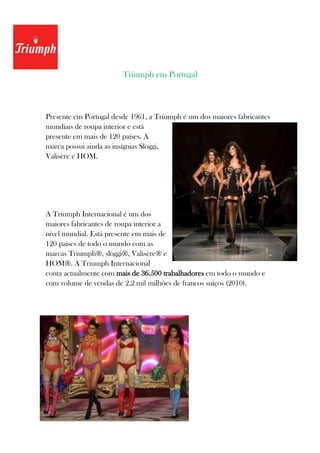 Triumph em Portugal



Presente em Portugal desde 1961, a Triumph é um dos maiores fabricantes
mundiais de roupa interior e está
presente em mais de 120 países. A
marca possui ainda as insígnias Sloggi,
Valisère e HOM.




A Triumph Internacional é um dos
maiores fabricantes de roupa interior a
nível mundial. Está presente em mais de
120 países de todo o mundo com as
marcas Triumph®, sloggi®, Valisère® e
HOM®. A Triumph Internacional
conta actualmente com mais de 36.500 trabalhadores em todo o mundo e
com volume de vendas de 2,2 mil milhões de francos suíços (2010).
 