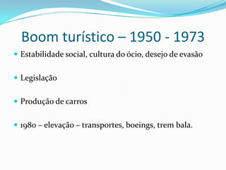Boom turístico – 1950 - 1973
 Estabilidade social, cultura do ócio, desejo de evasão


 Legislação


 Produção de carros


 1980 – elevação – transportes, boeings, trem bala.
 