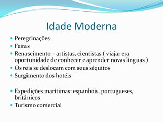 Idade Moderna
 Peregrinações
 Feiras
 Renascimento – artistas, cientistas ( viajar era
  oportunidade de conhecer e aprender novas línguas )
 Os reis se deslocam com seus séquitos
 Surgimento dos hotéis

 Expedições marítimas: espanhóis, portugueses,
  britânicos
 Turismo comercial
 
